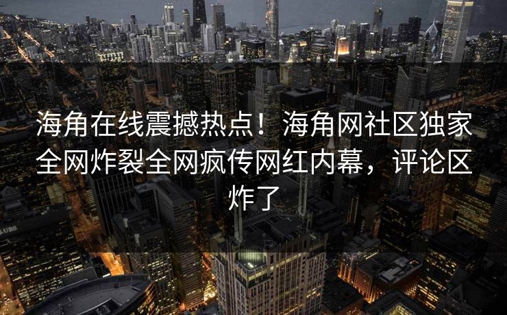 海角在线震撼热点！海角网社区独家全网炸裂全网疯传网红内幕，评论区炸了