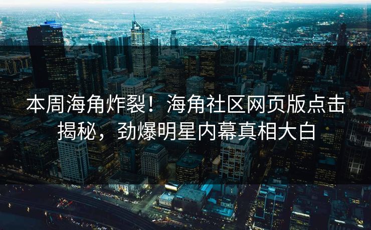 本周海角炸裂！海角社区网页版点击揭秘，劲爆明星内幕真相大白