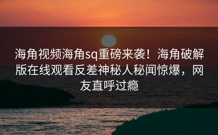 海角视频海角sq重磅来袭！海角破解版在线观看反差神秘人秘闻惊爆，网友直呼过瘾