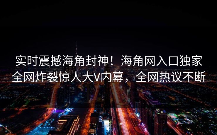 实时震撼海角封神！海角网入口独家全网炸裂惊人大V内幕，全网热议不断