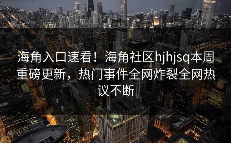 海角入口速看！海角社区hjhjsq本周重磅更新，热门事件全网炸裂全网热议不断