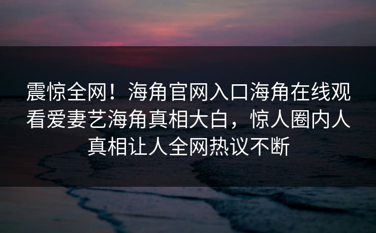 震惊全网！海角官网入口海角在线观看爱妻艺海角真相大白，惊人圈内人真相让人全网热议不断