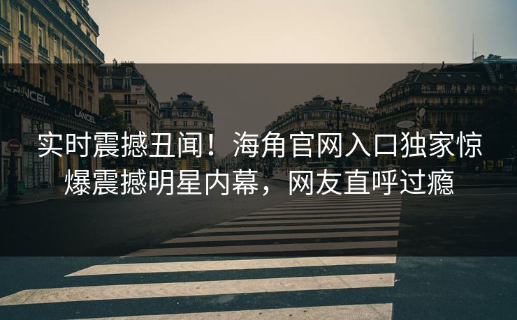 实时震撼丑闻！海角官网入口独家惊爆震撼明星内幕，网友直呼过瘾