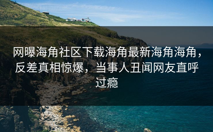 网曝海角社区下载海角最新海角海角，反差真相惊爆，当事人丑闻网友直呼过瘾
