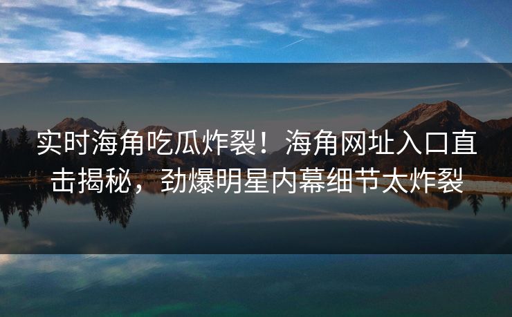 实时海角吃瓜炸裂！海角网址入口直击揭秘，劲爆明星内幕细节太炸裂