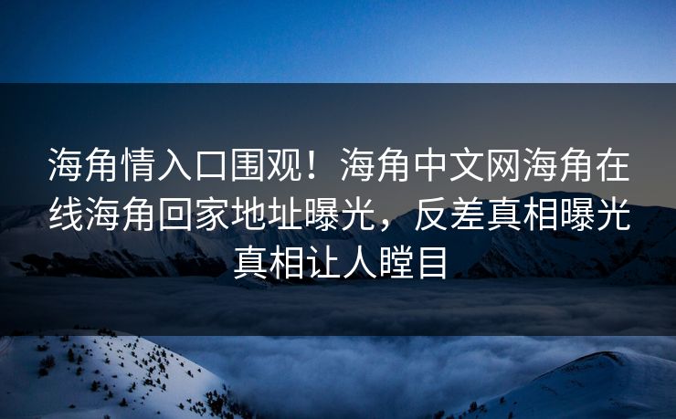 海角情入口围观！海角中文网海角在线海角回家地址曝光，反差真相曝光真相让人瞠目