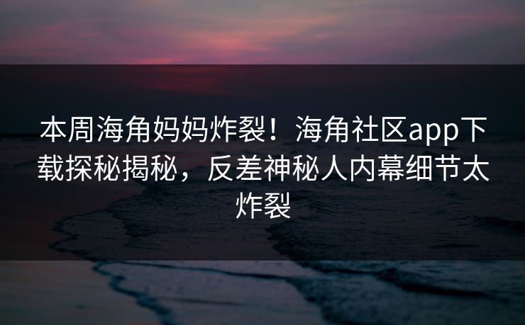 本周海角妈妈炸裂！海角社区app下载探秘揭秘，反差神秘人内幕细节太炸裂
