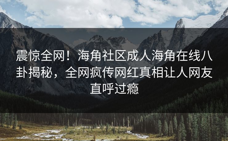 震惊全网！海角社区成人海角在线八卦揭秘，全网疯传网红真相让人网友直呼过瘾