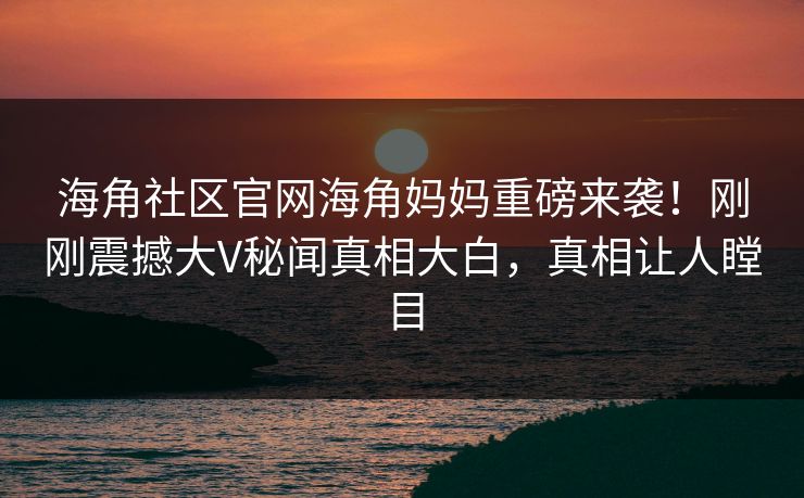 海角社区官网海角妈妈重磅来袭！刚刚震撼大V秘闻真相大白，真相让人瞠目