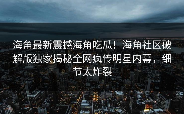 海角最新震撼海角吃瓜！海角社区破解版独家揭秘全网疯传明星内幕，细节太炸裂