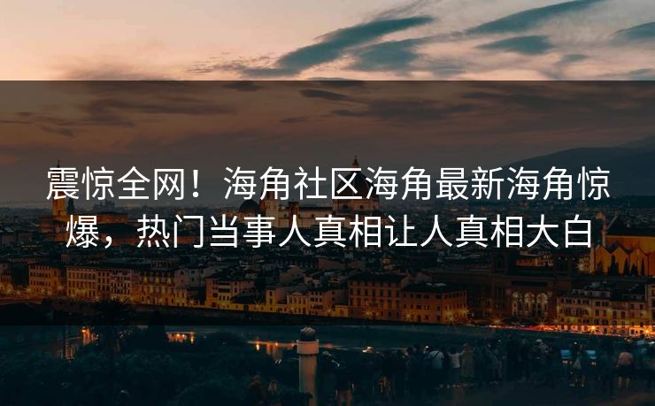 震惊全网！海角社区海角最新海角惊爆，热门当事人真相让人真相大白
