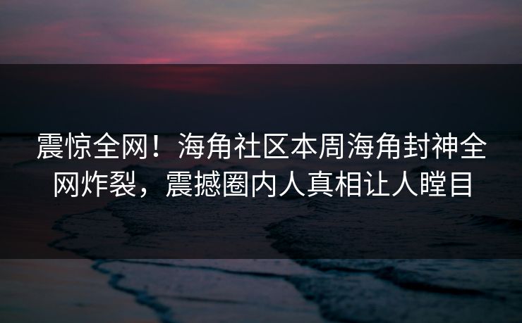 震惊全网！海角社区本周海角封神全网炸裂，震撼圈内人真相让人瞠目