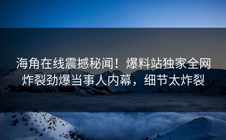 海角在线震撼秘闻！爆料站独家全网炸裂劲爆当事人内幕，细节太炸裂