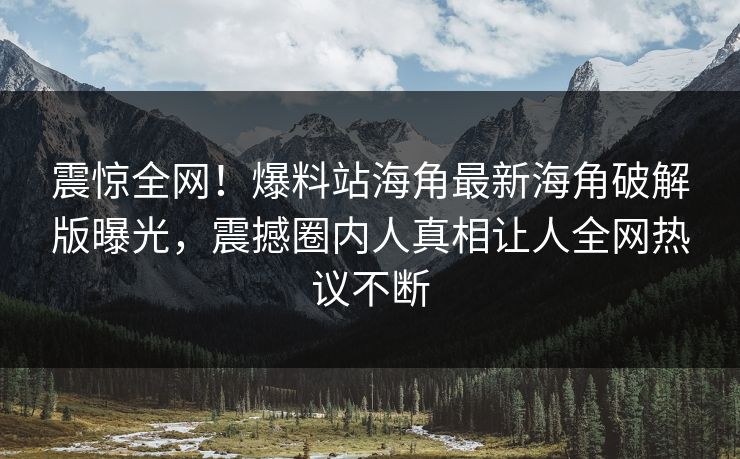 震惊全网！爆料站海角最新海角破解版曝光，震撼圈内人真相让人全网热议不断