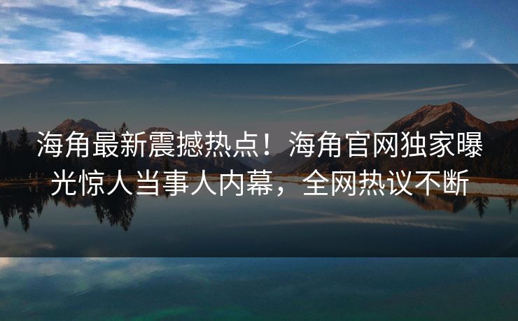 海角最新震撼热点！海角官网独家曝光惊人当事人内幕，全网热议不断