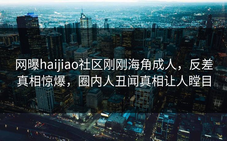网曝haijiao社区刚刚海角成人，反差真相惊爆，圈内人丑闻真相让人瞠目