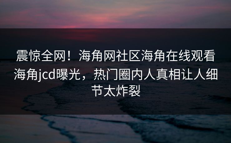 震惊全网！海角网社区海角在线观看海角jcd曝光，热门圈内人真相让人细节太炸裂