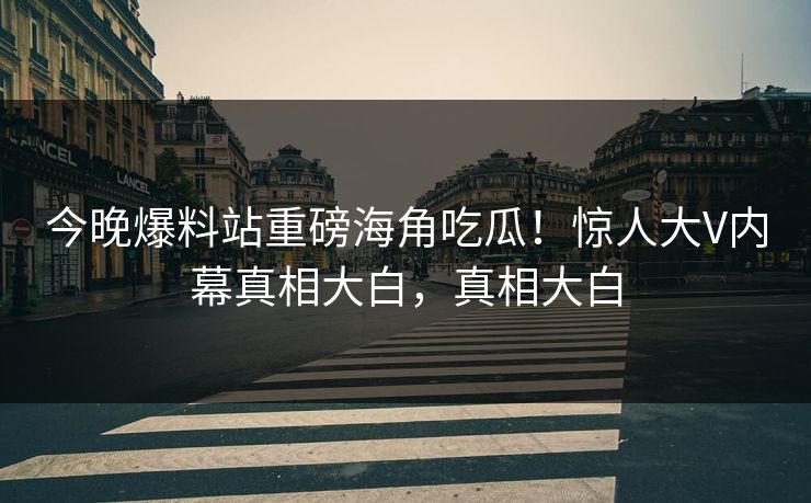 今晚爆料站重磅海角吃瓜！惊人大V内幕真相大白，真相大白