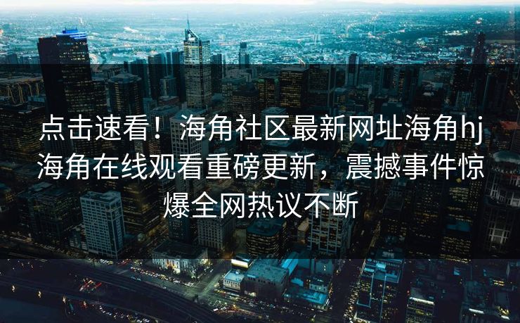 点击速看！海角社区最新网址海角hj海角在线观看重磅更新，震撼事件惊爆全网热议不断