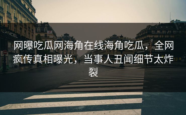 网曝吃瓜网海角在线海角吃瓜，全网疯传真相曝光，当事人丑闻细节太炸裂