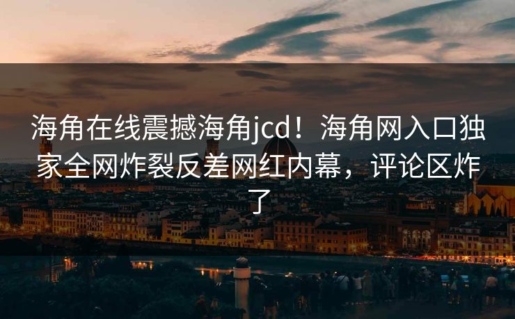 海角在线震撼海角jcd！海角网入口独家全网炸裂反差网红内幕，评论区炸了