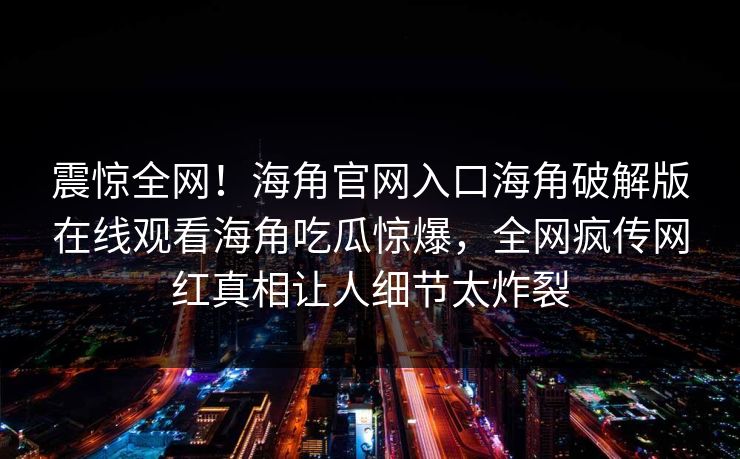 震惊全网！海角官网入口海角破解版在线观看海角吃瓜惊爆，全网疯传网红真相让人细节太炸裂