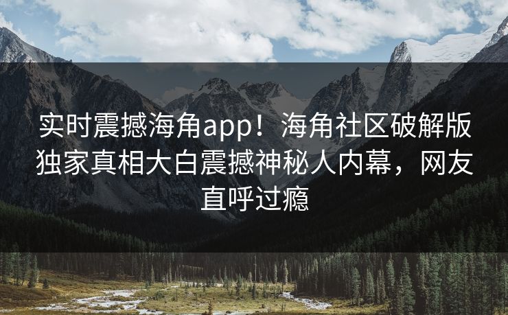 实时震撼海角app！海角社区破解版独家真相大白震撼神秘人内幕，网友直呼过瘾