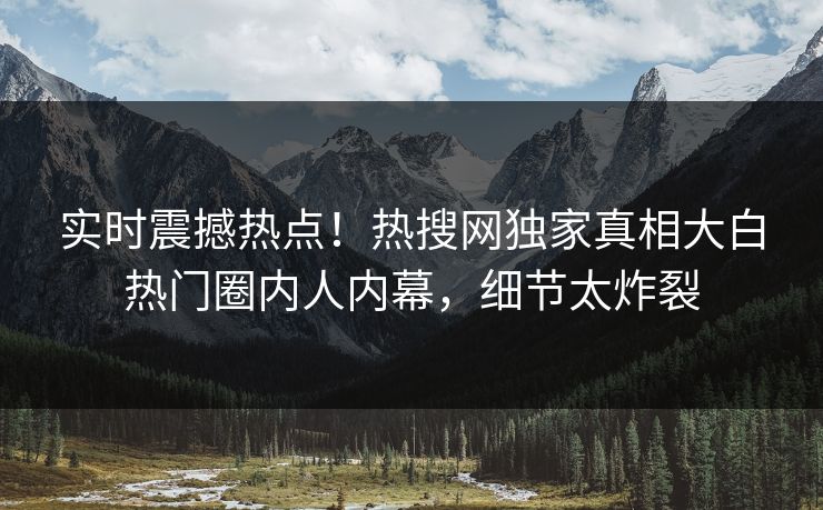 实时震撼热点！热搜网独家真相大白热门圈内人内幕，细节太炸裂