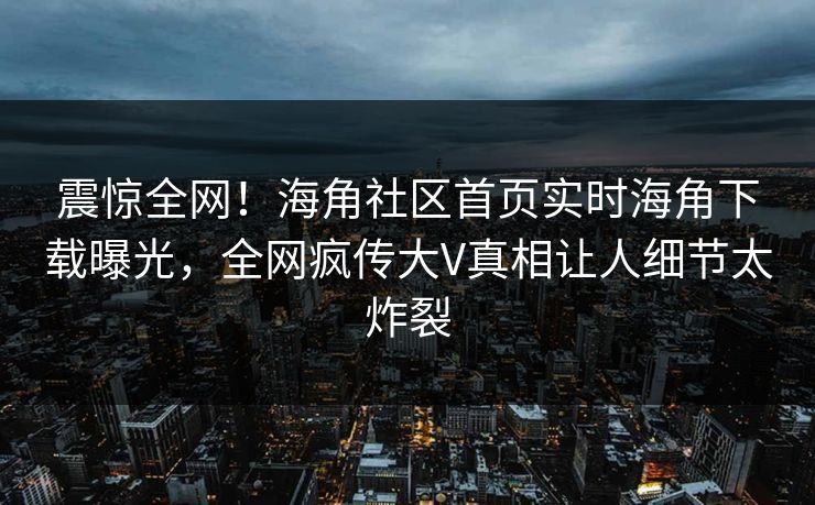 震惊全网！海角社区首页实时海角下载曝光，全网疯传大V真相让人细节太炸裂