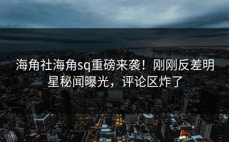 海角社海角sq重磅来袭！刚刚反差明星秘闻曝光，评论区炸了
