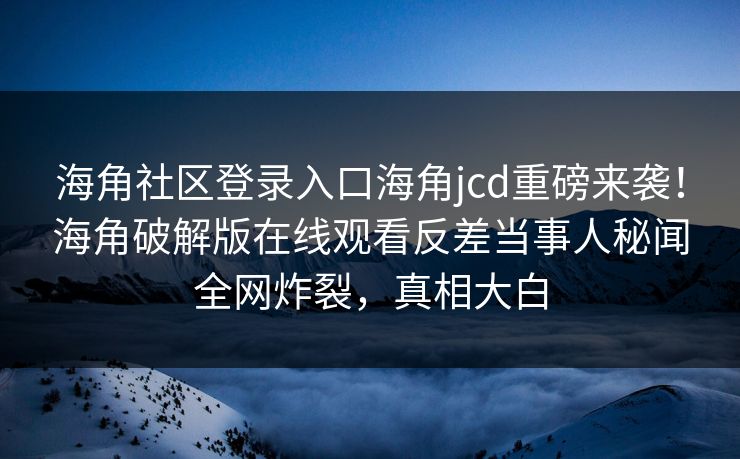 海角社区登录入口海角jcd重磅来袭！海角破解版在线观看反差当事人秘闻全网炸裂，真相大白