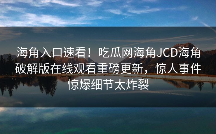 海角入口速看！吃瓜网海角JCD海角破解版在线观看重磅更新，惊人事件惊爆细节太炸裂