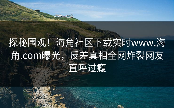 探秘围观！海角社区下载实时www.海角.com曝光，反差真相全网炸裂网友直呼过瘾