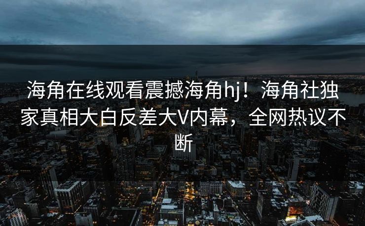海角在线观看震撼海角hj！海角社独家真相大白反差大V内幕，全网热议不断
