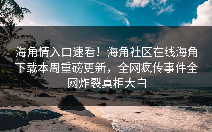 海角情入口速看！海角社区在线海角下载本周重磅更新，全网疯传事件全网炸裂真相大白
