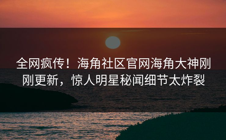 全网疯传！海角社区官网海角大神刚刚更新，惊人明星秘闻细节太炸裂