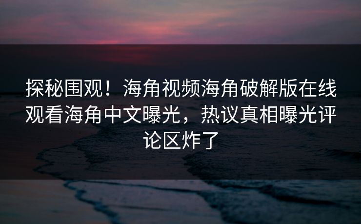 探秘围观！海角视频海角破解版在线观看海角中文曝光，热议真相曝光评论区炸了