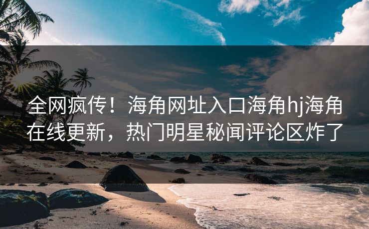 全网疯传！海角网址入口海角hj海角在线更新，热门明星秘闻评论区炸了
