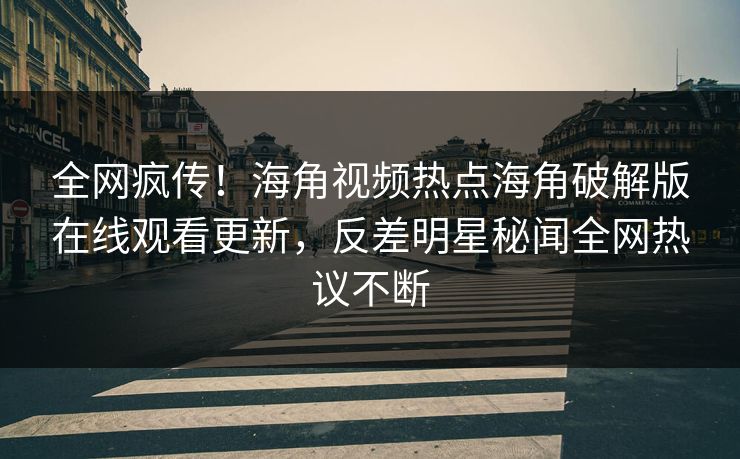 全网疯传！海角视频热点海角破解版在线观看更新，反差明星秘闻全网热议不断