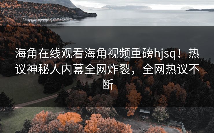 海角在线观看海角视频重磅hjsq！热议神秘人内幕全网炸裂，全网热议不断