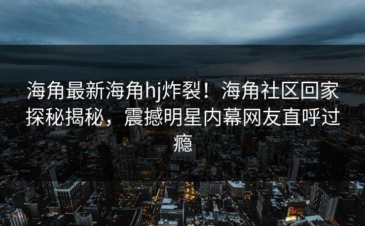 海角最新海角hj炸裂！海角社区回家探秘揭秘，震撼明星内幕网友直呼过瘾