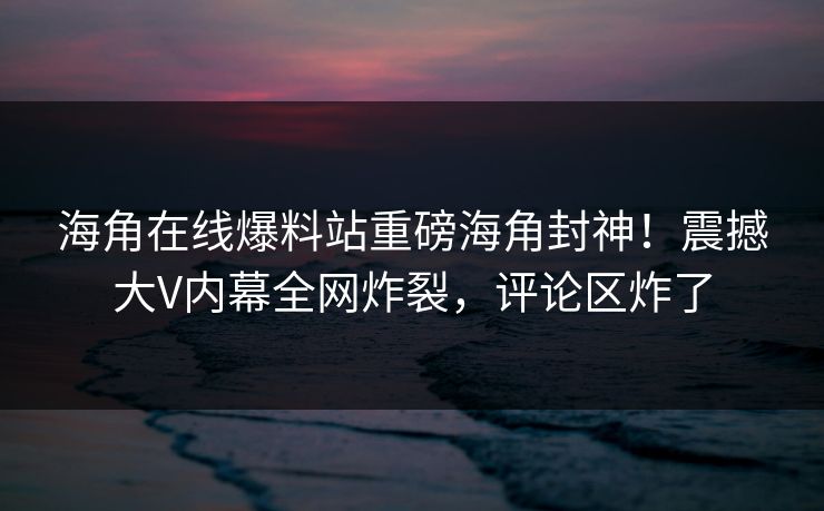 海角在线爆料站重磅海角封神！震撼大V内幕全网炸裂，评论区炸了