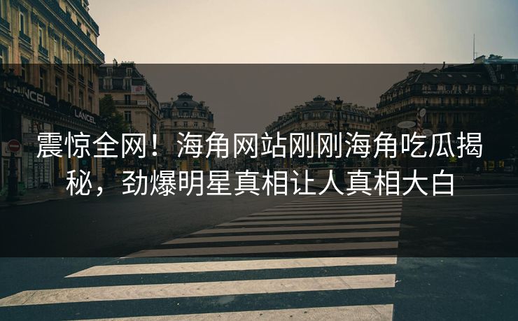 震惊全网！海角网站刚刚海角吃瓜揭秘，劲爆明星真相让人真相大白