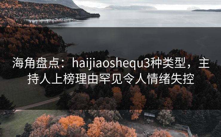 海角盘点：haijiaoshequ3种类型，主持人上榜理由罕见令人情绪失控