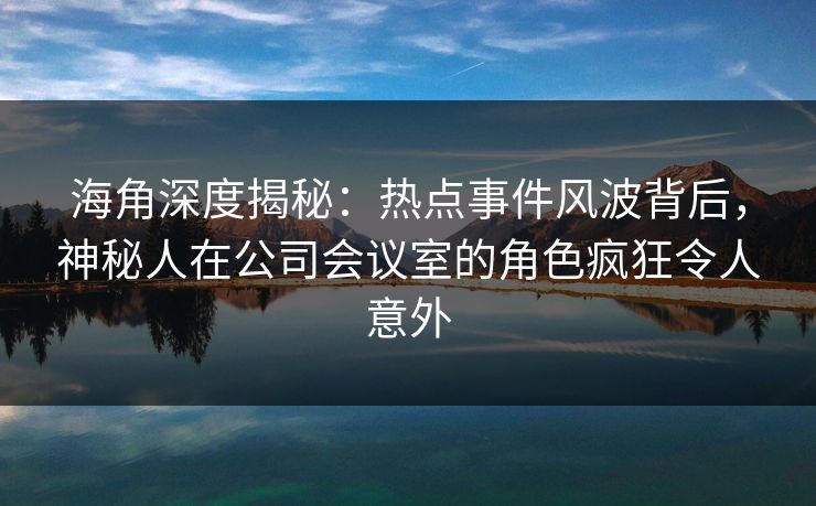 海角深度揭秘：热点事件风波背后，神秘人在公司会议室的角色疯狂令人意外
