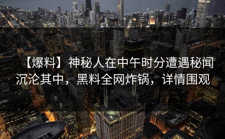 【爆料】神秘人在中午时分遭遇秘闻沉沦其中，黑料全网炸锅，详情围观