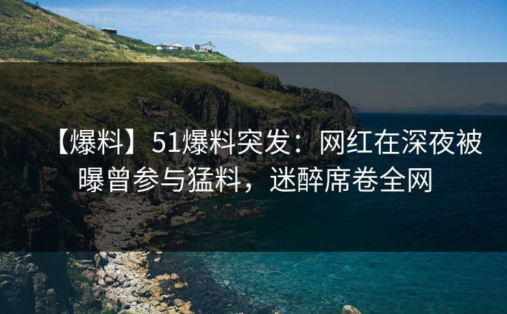 【爆料】51爆料突发：网红在深夜被曝曾参与猛料，迷醉席卷全网