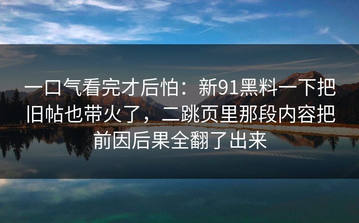 一口气看完才后怕:新91黑料一下把旧帖也带火了,二跳页里那段内容把前因后果全翻了出来 一口气看完才后怕:新91黑料一下把旧帖也带火了,二跳页里那段内容把前因后果全翻了出来
